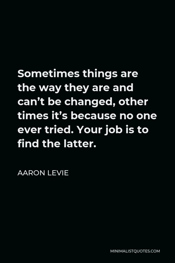 Aaron Levie Quote - Sometimes things are the way they are and can’t be changed, other times it’s because no one ever tried. Your job is to find the latter.