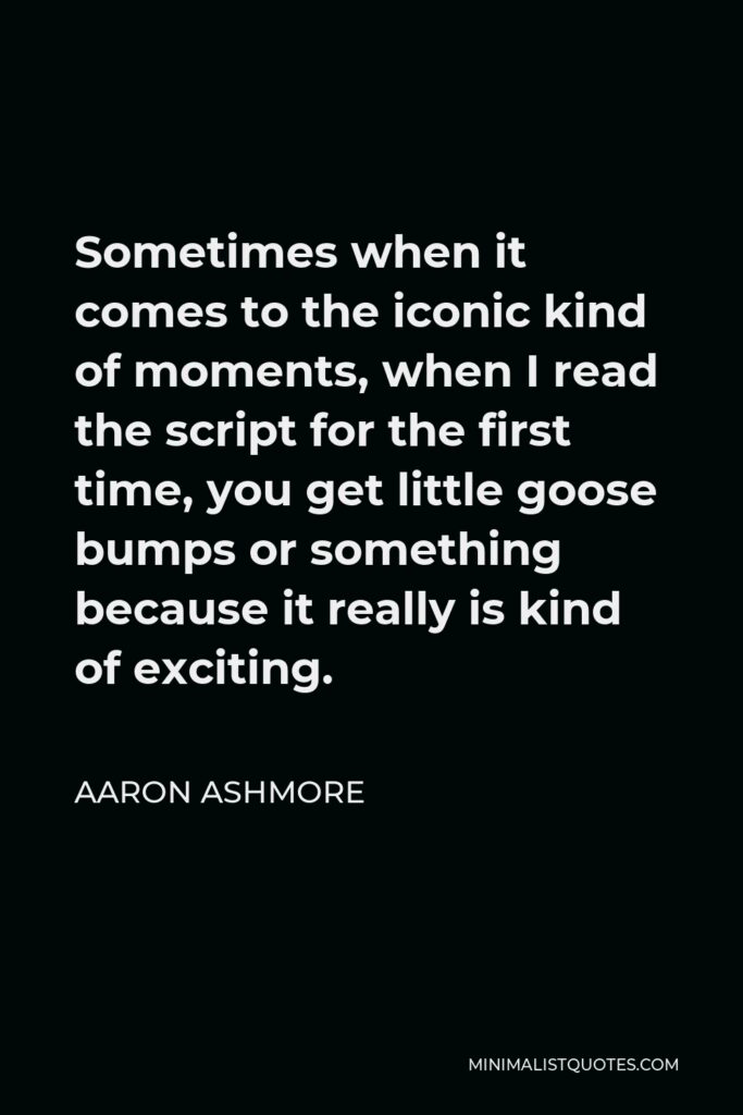 Aaron Ashmore Quote - Sometimes when it comes to the iconic kind of moments, when I read the script for the first time, you get little goose bumps or something because it really is kind of exciting.
