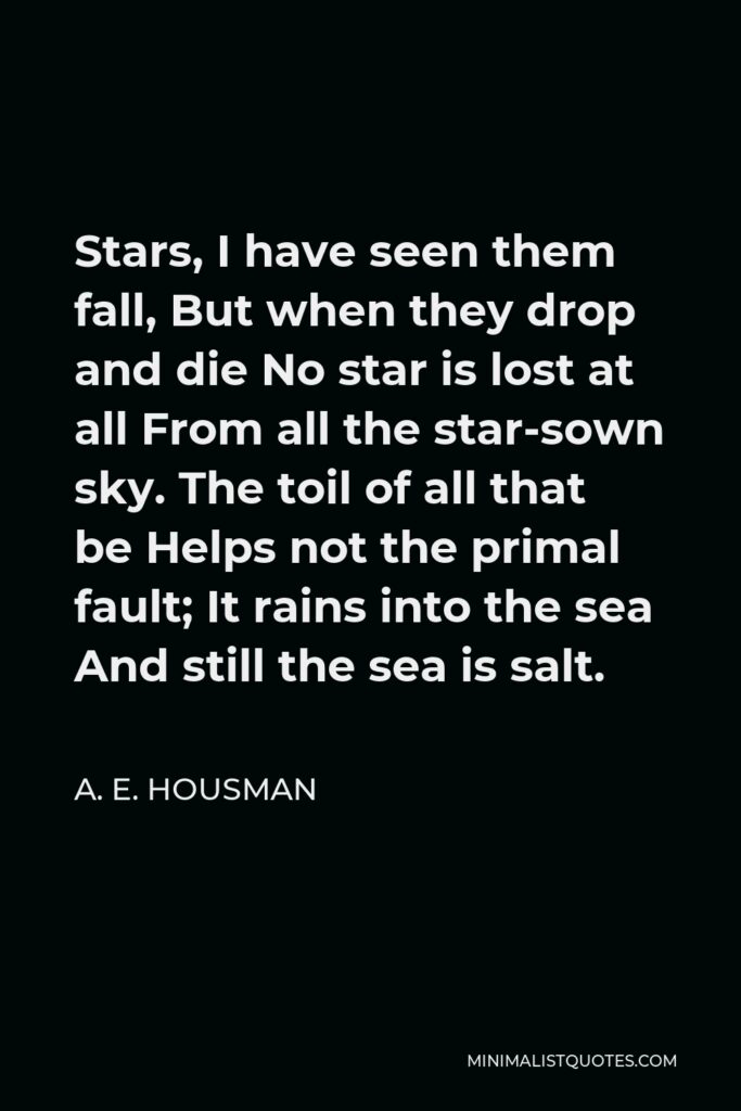 A. E. Housman Quote - Stars, I have seen them fall, But when they drop and die No star is lost at all From all the star-sown sky. The toil of all that be Helps not the primal fault; It rains into the sea And still the sea is salt.