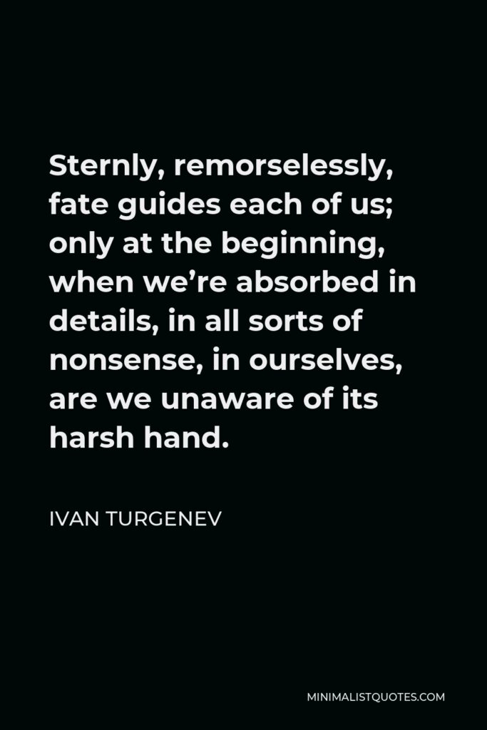 Ivan Turgenev Quote - Sternly, remorselessly, fate guides each of us; only at the beginning, when we’re absorbed in details, in all sorts of nonsense, in ourselves, are we unaware of its harsh hand.