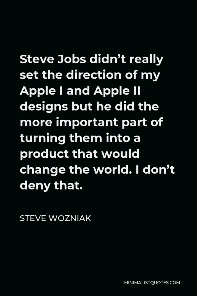 Steve Wozniak Quote - Steve Jobs didn’t really set the direction of my Apple I and Apple II designs but he did the more important part of turning them into a product that would change the world. I don’t deny that.