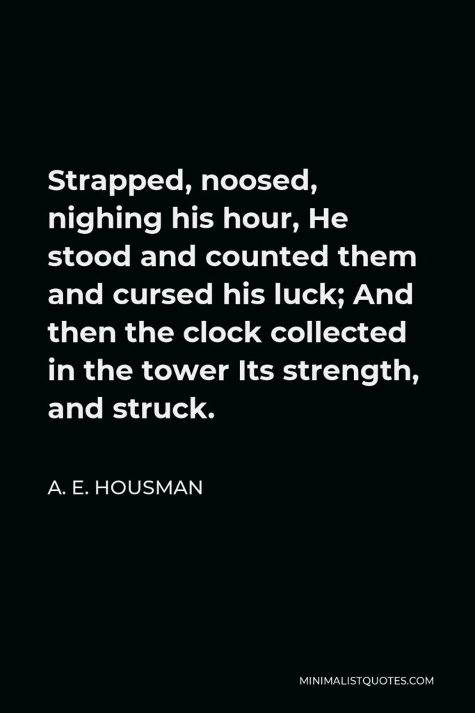 A. E. Housman Quote - Strapped, noosed, nighing his hour, He stood and counted them and cursed his luck; And then the clock collected in the tower Its strength, and struck.