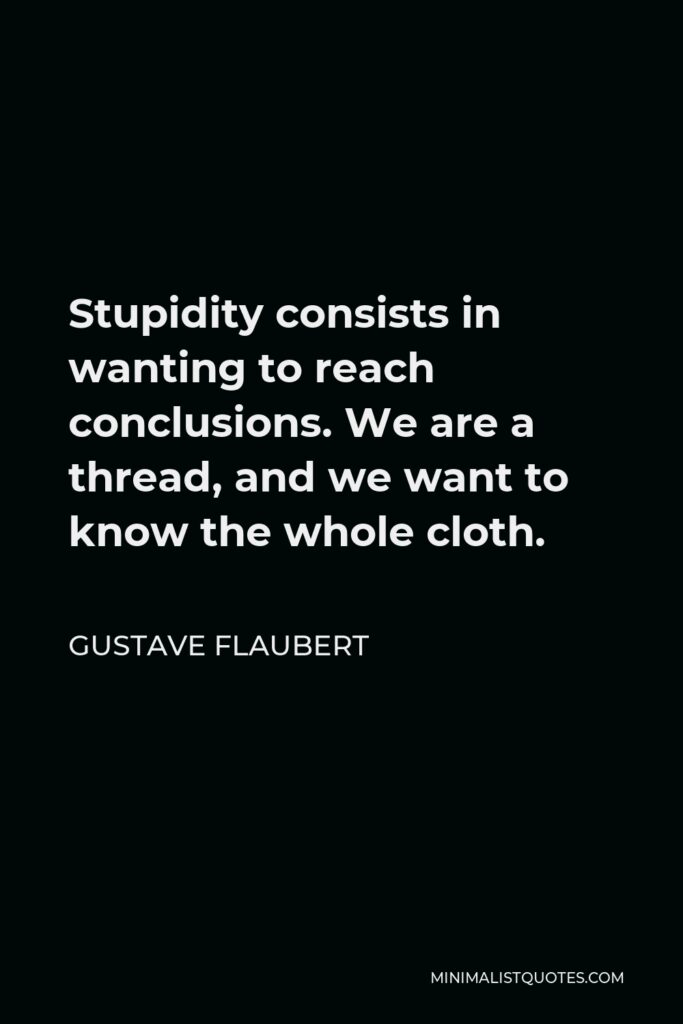 Gustave Flaubert Quote - Stupidity consists in wanting to reach conclusions. We are a thread, and we want to know the whole cloth.