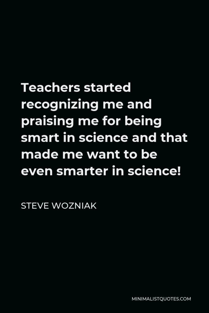 Steve Wozniak Quote - Teachers started recognizing me and praising me for being smart in science and that made me want to be even smarter in science!