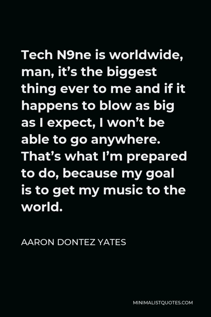 Aaron Dontez Yates Quote - Tech N9ne is worldwide, man, it’s the biggest thing ever to me and if it happens to blow as big as I expect, I won’t be able to go anywhere. That’s what I’m prepared to do, because my goal is to get my music to the world.