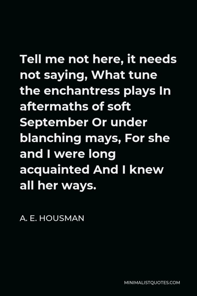 A. E. Housman Quote - Tell me not here, it needs not saying, What tune the enchantress plays In aftermaths of soft September Or under blanching mays, For she and I were long acquainted And I knew all her ways.