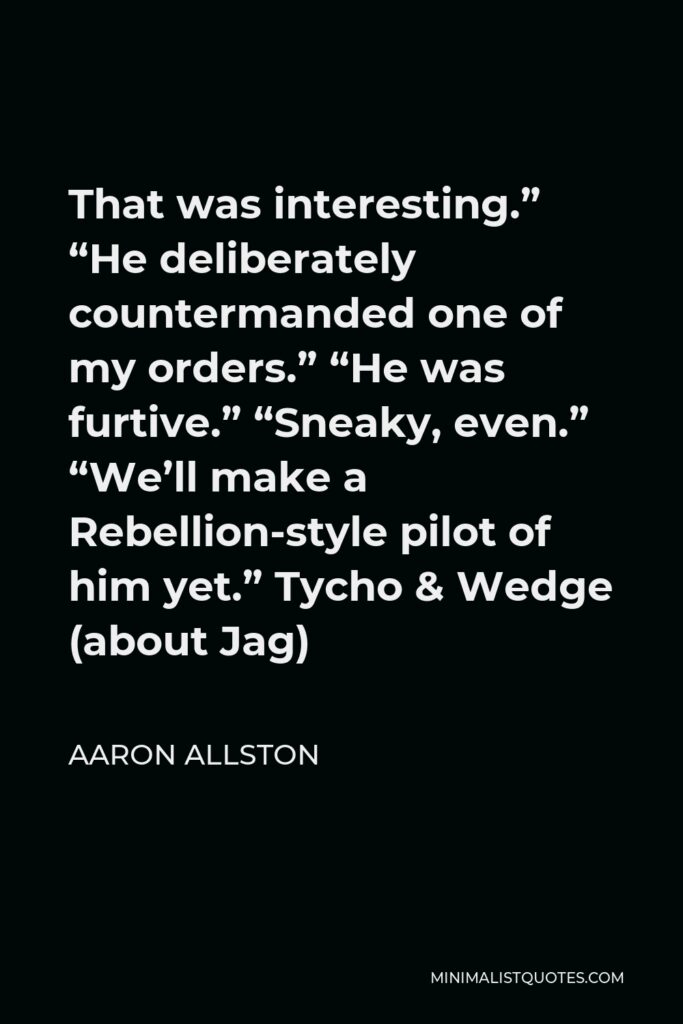 Aaron Allston Quote - That was interesting.” “He deliberately countermanded one of my orders.” “He was furtive.” “Sneaky, even.” “We’ll make a Rebellion-style pilot of him yet.” Tycho & Wedge (about Jag)