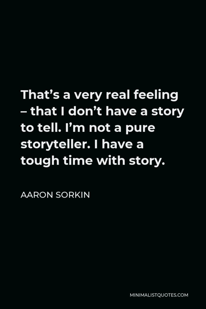 Aaron Sorkin Quote - That’s a very real feeling – that I don’t have a story to tell. I’m not a pure storyteller. I have a tough time with story.