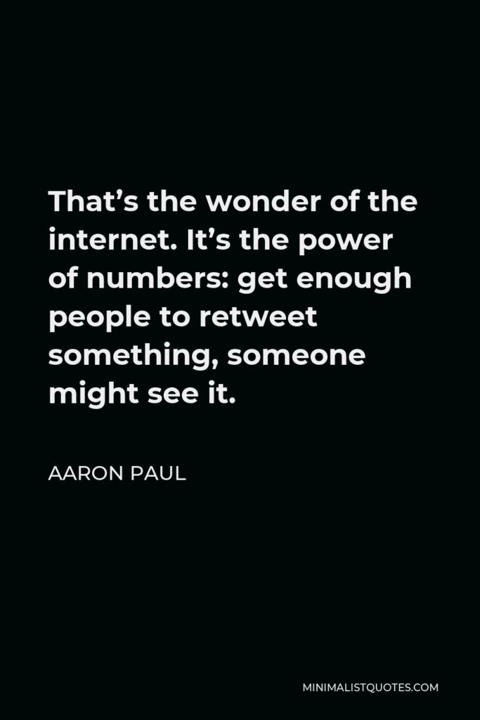 Aaron Paul Quote - That’s the wonder of the internet. It’s the power of numbers: get enough people to retweet something, someone might see it.