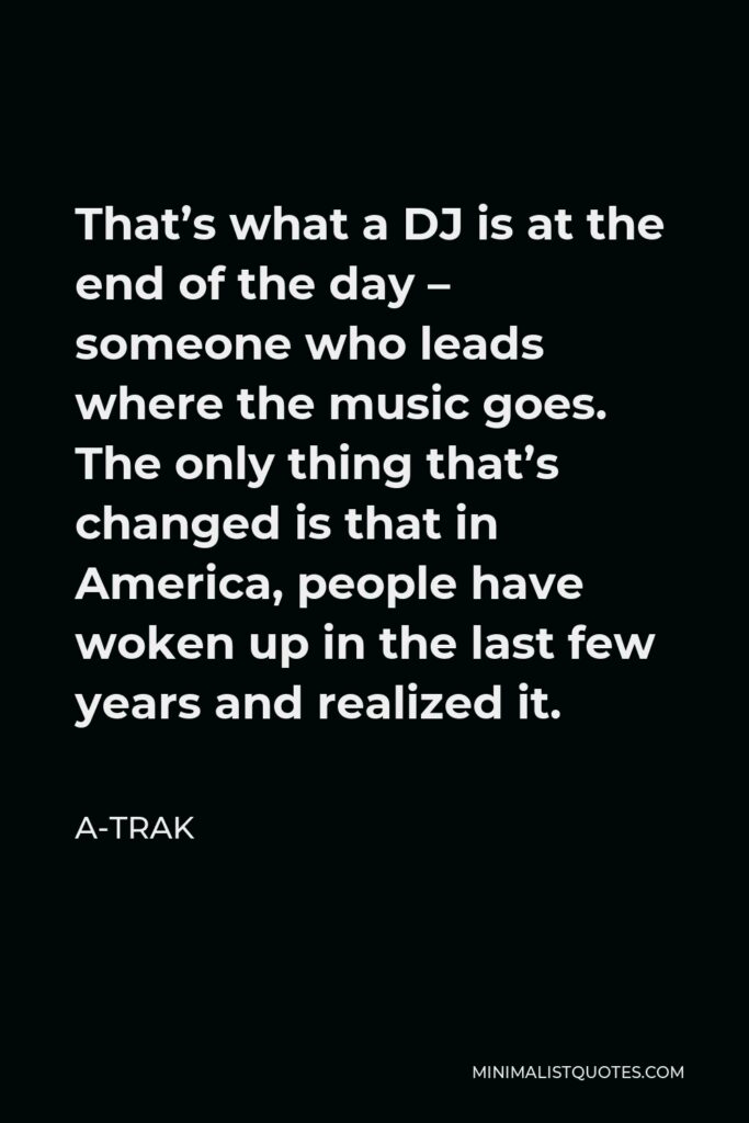A-Trak Quote - That’s what a DJ is at the end of the day – someone who leads where the music goes. The only thing that’s changed is that in America, people have woken up in the last few years and realized it.