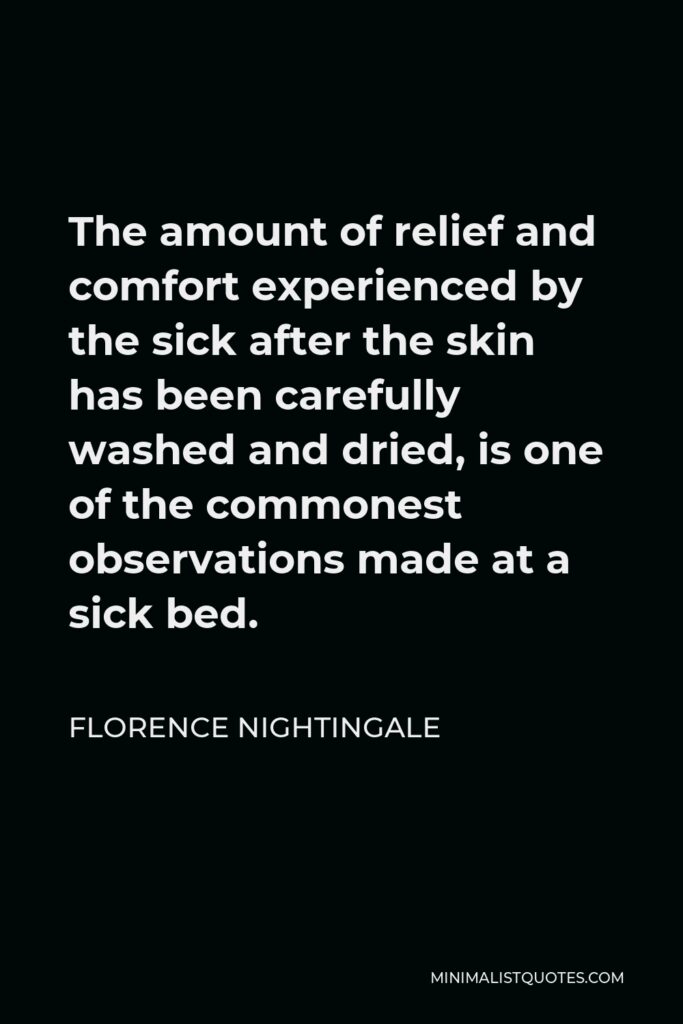 Florence Nightingale Quote - The amount of relief and comfort experienced by the sick after the skin has been carefully washed and dried, is one of the commonest observations made at a sick bed.
