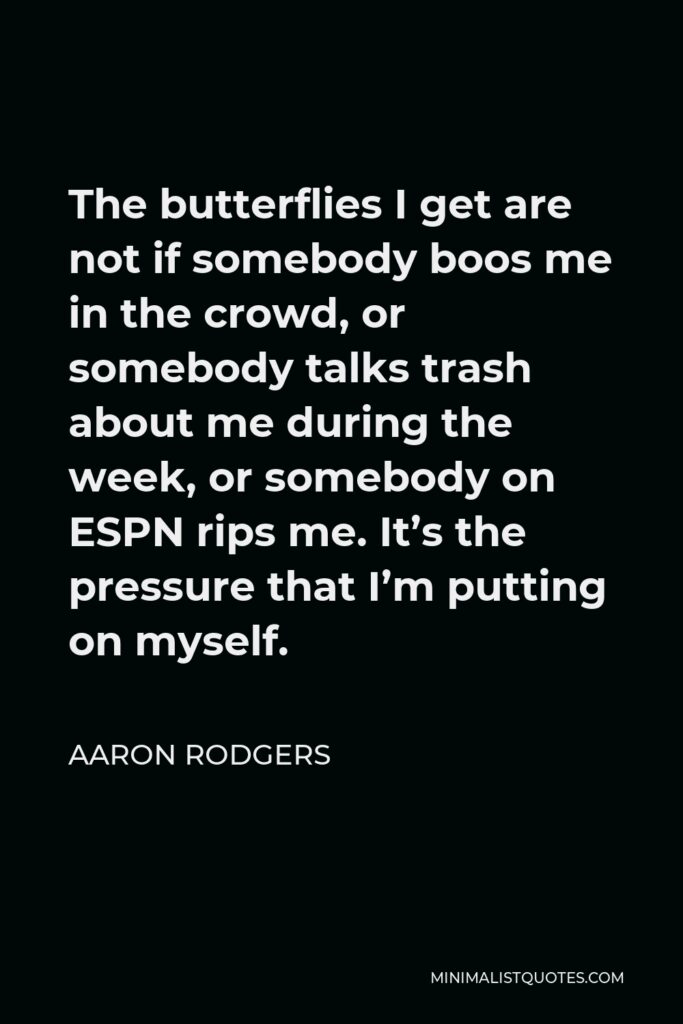 Aaron Rodgers Quote - The butterflies I get are not if somebody boos me in the crowd, or somebody talks trash about me during the week, or somebody on ESPN rips me. It’s the pressure that I’m putting on myself.