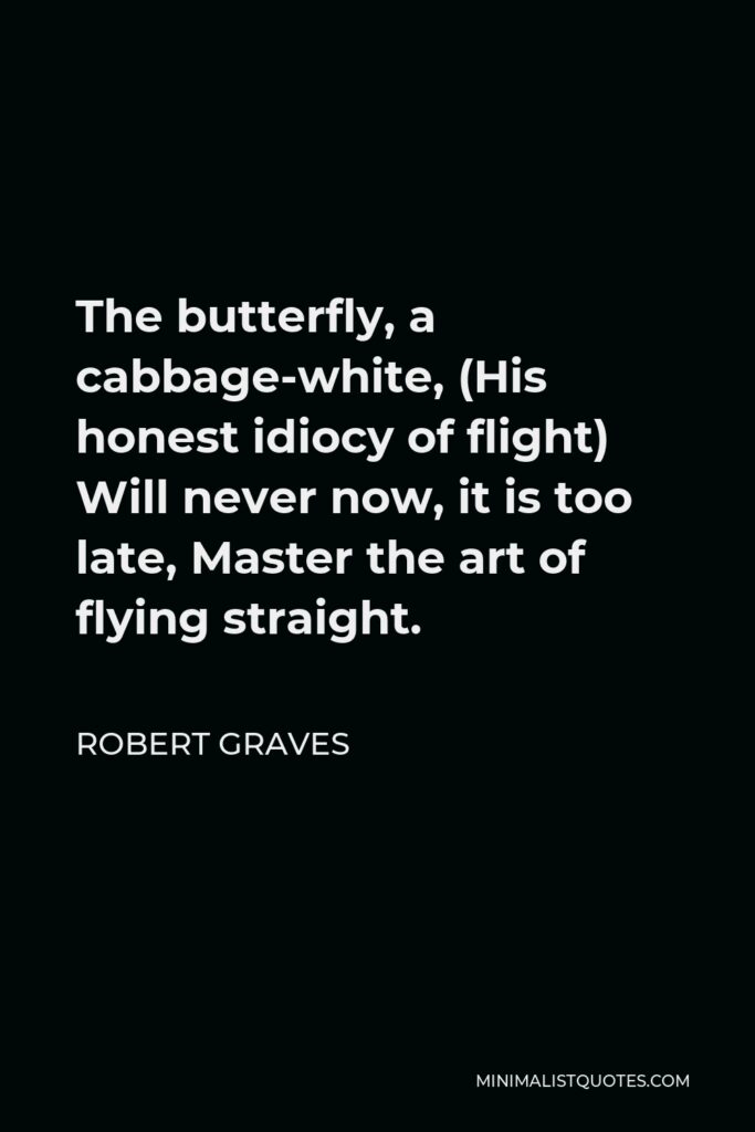 Robert Graves Quote - The butterfly, a cabbage-white, (His honest idiocy of flight) Will never now, it is too late, Master the art of flying straight.