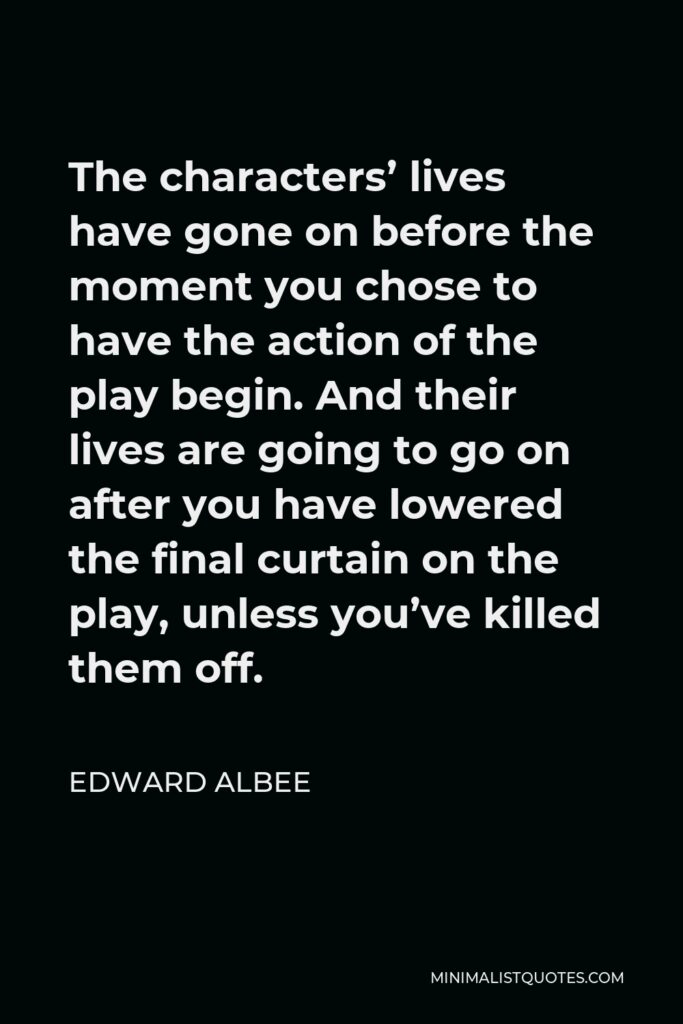 Edward Albee Quote - The characters’ lives have gone on before the moment you chose to have the action of the play begin. And their lives are going to go on after you have lowered the final curtain on the play, unless you’ve killed them off.