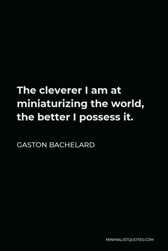 Gaston Bachelard Quote - The cleverer I am at miniaturizing the world, the better I possess it.