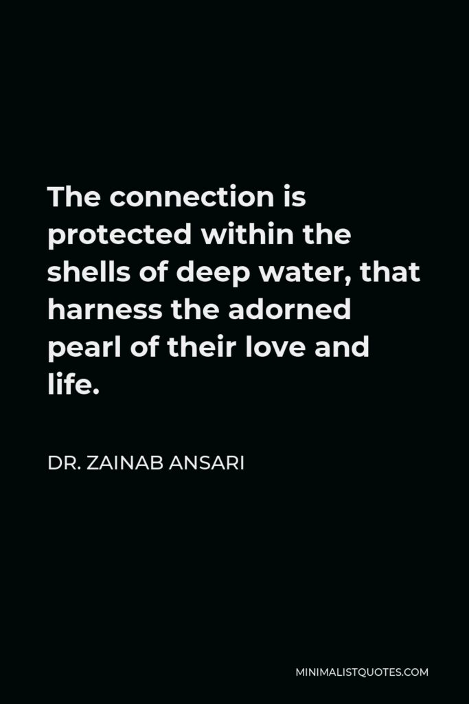 Dr. Zainab Ansari Quote - The connection is protected within the shells of deep water, that harness the adorned pearl of their love and life.