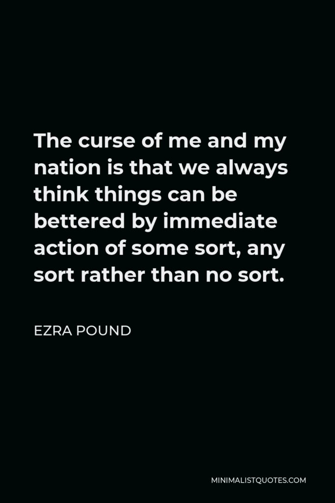 Ezra Pound Quote - The curse of me and my nation is that we always think things can be bettered by immediate action of some sort, any sort rather than no sort.
