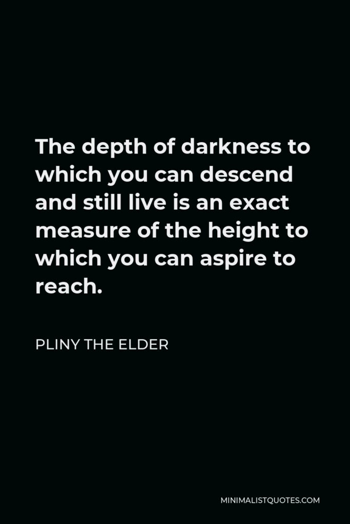 Pliny the Elder Quote - The depth of darkness to which you can descend and still live is an exact measure of the height to which you can aspire to reach.