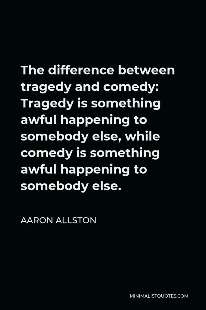 Aaron Allston Quote - The difference between tragedy and comedy: Tragedy is something awful happening to somebody else, while comedy is something awful happening to somebody else.
