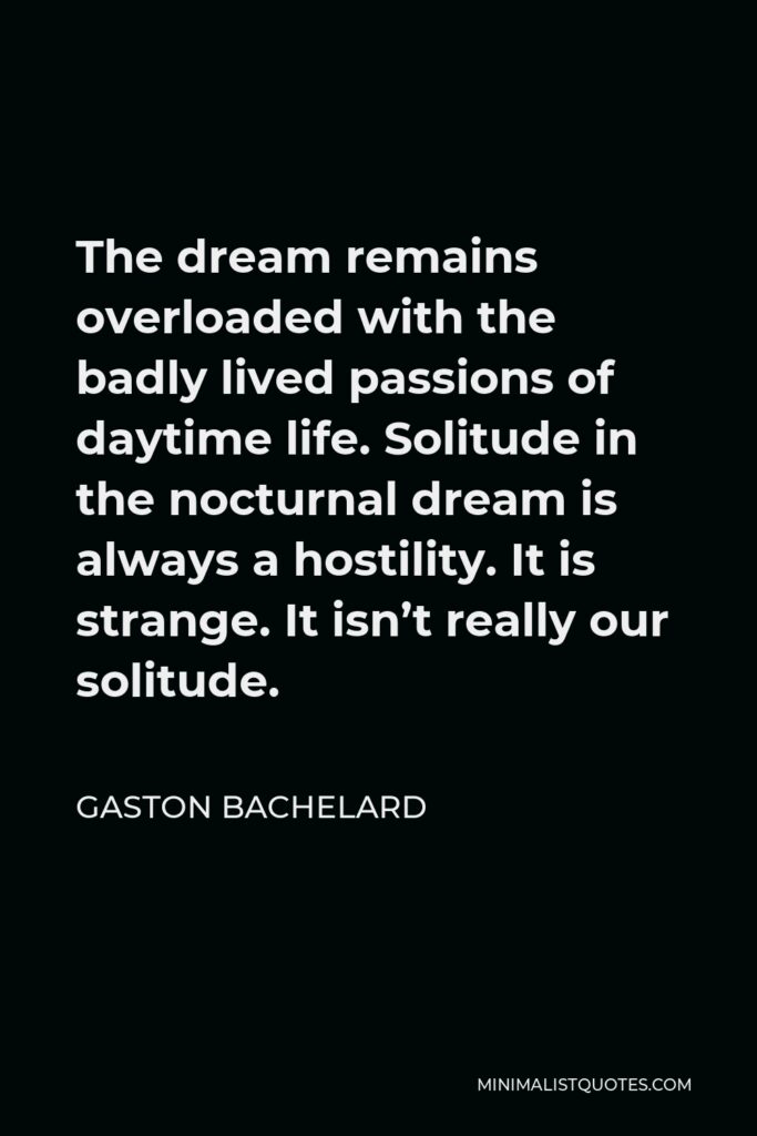 Gaston Bachelard Quote - The dream remains overloaded with the badly lived passions of daytime life. Solitude in the nocturnal dream is always a hostility. It is strange. It isn’t really our solitude.