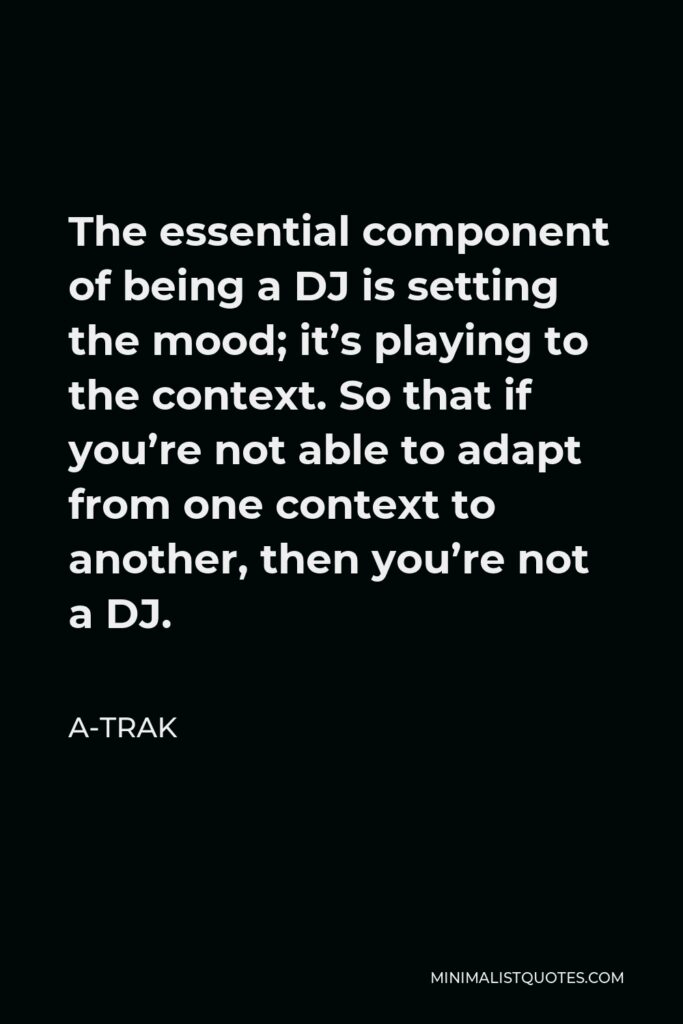 A-Trak Quote - The essential component of being a DJ is setting the mood; it’s playing to the context. So that if you’re not able to adapt from one context to another, then you’re not a DJ.