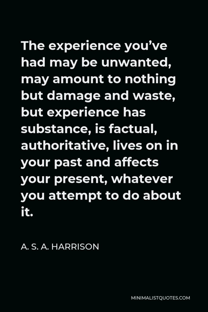 A. S. A. Harrison Quote - The experience you’ve had may be unwanted, may amount to nothing but damage and waste, but experience has substance, is factual, authoritative, lives on in your past and affects your present, whatever you attempt to do about it.