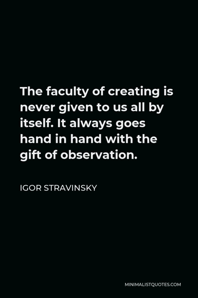 Igor Stravinsky Quote - The faculty of creating is never given to us all by itself. It always goes hand in hand with the gift of observation.