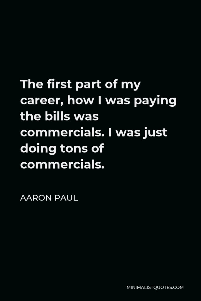 Aaron Paul Quote - The first part of my career, how I was paying the bills was commercials. I was just doing tons of commercials.