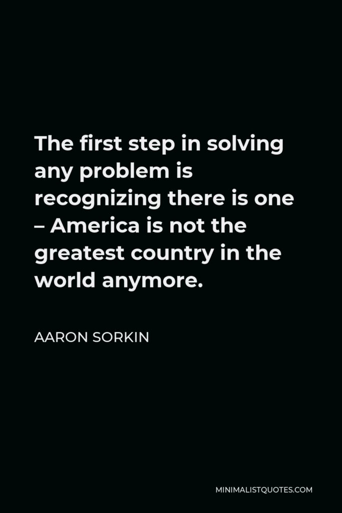 Aaron Sorkin Quote - The first step in solving any problem is recognizing there is one – America is not the greatest country in the world anymore.