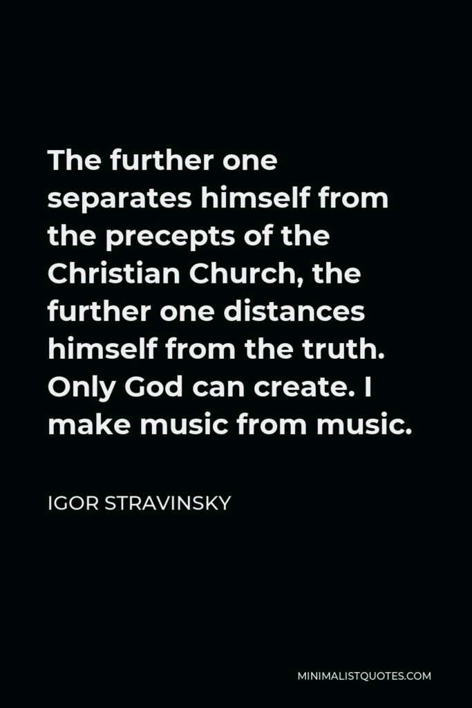 Igor Stravinsky Quote - The further one separates himself from the precepts of the Christian Church, the further one distances himself from the truth. Only God can create. I make music from music.