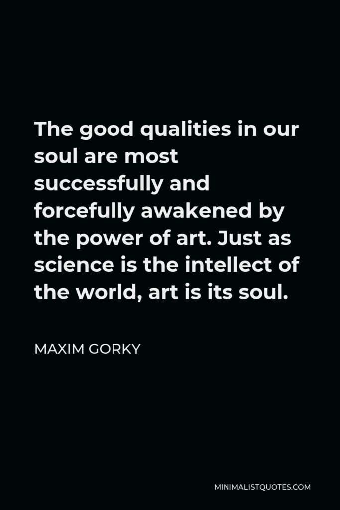 Maxim Gorky Quote - The good qualities in our soul are most successfully and forcefully awakened by the power of art. Just as science is the intellect of the world, art is its soul.