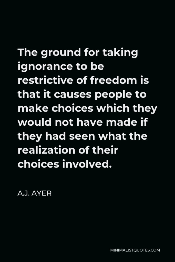 A.J. Ayer Quote - The ground for taking ignorance to be restrictive of freedom is that it causes people to make choices which they would not have made if they had seen what the realization of their choices involved.