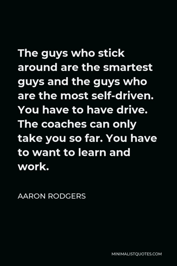 Aaron Rodgers Quote - The guys who stick around are the smartest guys and the guys who are the most self-driven. You have to have drive. The coaches can only take you so far. You have to want to learn and work.