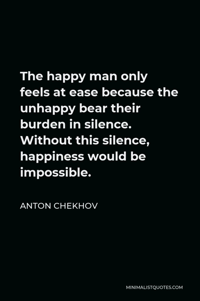 Anton Chekhov Quote - The happy man only feels at ease because the unhappy bear their burden in silence. Without this silence, happiness would be impossible.