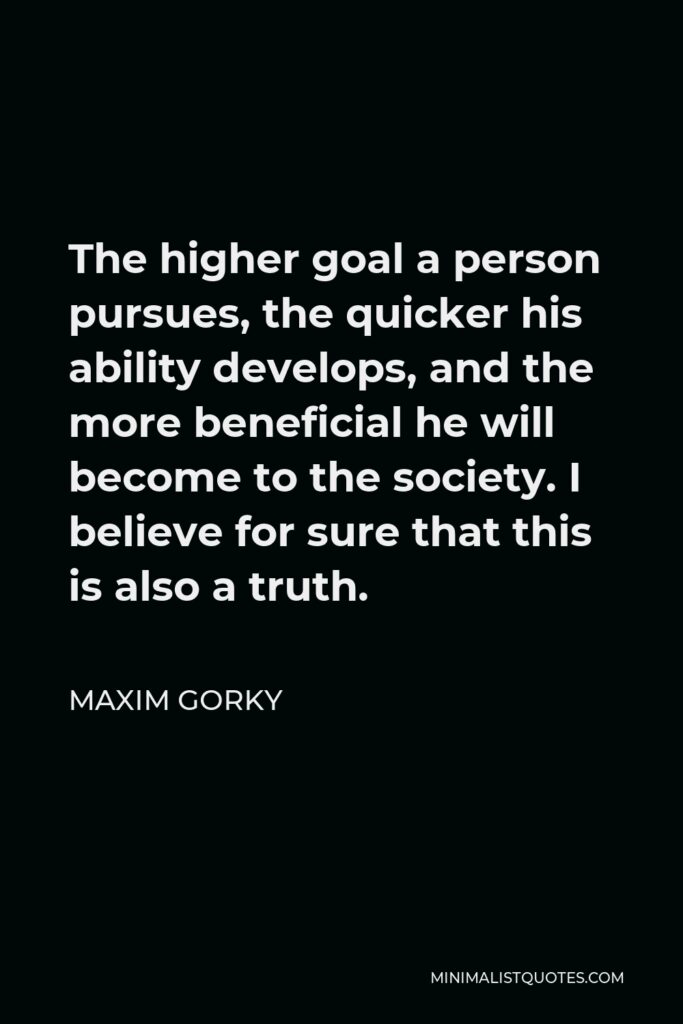 Maxim Gorky Quote - The higher goal a person pursues, the quicker his ability develops, and the more beneficial he will become to the society. I believe for sure that this is also a truth.