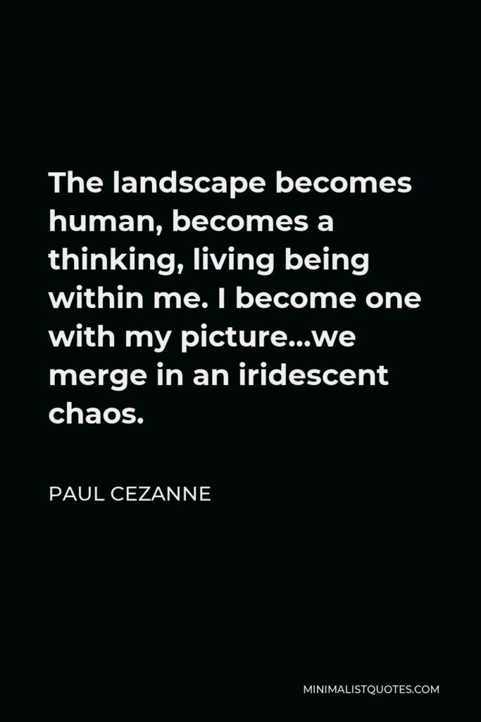 Paul Cezanne Quote - The landscape becomes human, becomes a thinking, living being within me. I become one with my picture…we merge in an iridescent chaos.