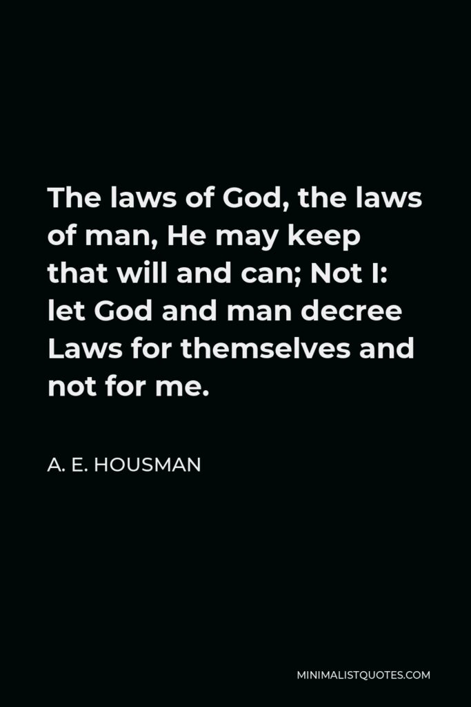 A. E. Housman Quote - The laws of God, the laws of man, He may keep that will and can; Not I: let God and man decree Laws for themselves and not for me.