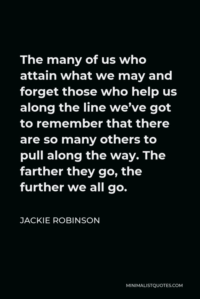 Jackie Robinson Quote - The many of us who attain what we may and forget those who help us along the line we’ve got to remember that there are so many others to pull along the way. The farther they go, the further we all go.