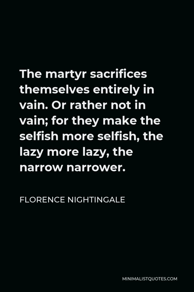 Florence Nightingale Quote - The martyr sacrifices themselves entirely in vain. Or rather not in vain; for they make the selfish more selfish, the lazy more lazy, the narrow narrower.