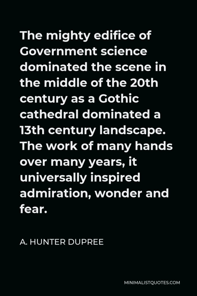 A. Hunter Dupree Quote - The mighty edifice of Government science dominated the scene in the middle of the 20th century as a Gothic cathedral dominated a 13th century landscape. The work of many hands over many years, it universally inspired admiration, wonder and fear.