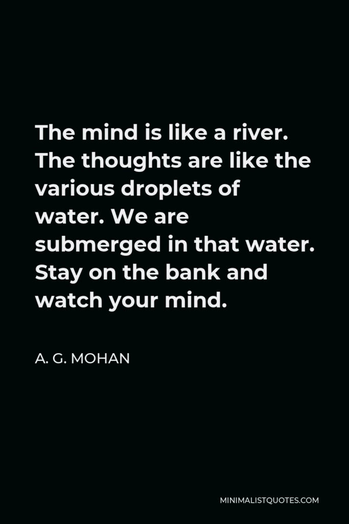 A. G. Mohan Quote - The mind is like a river. The thoughts are like the various droplets of water. We are submerged in that water. Stay on the bank and watch your mind.