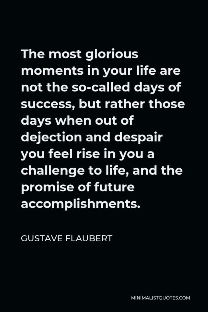 Gustave Flaubert Quote - The most glorious moments in your life are not the so-called days of success, but rather those days when out of dejection and despair you feel rise in you a challenge to life, and the promise of future accomplishments.