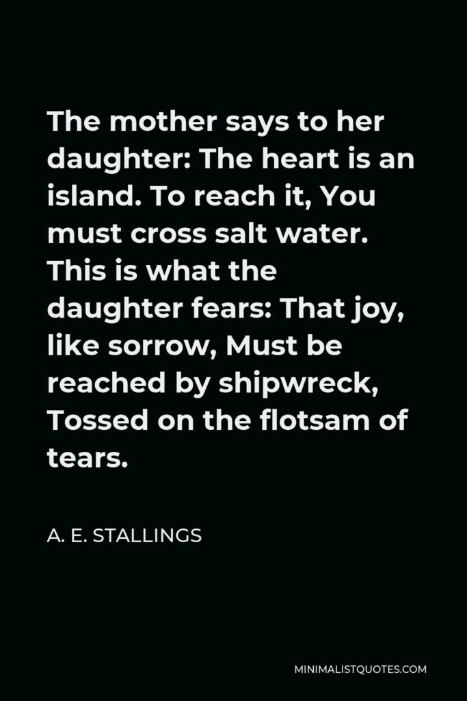 A. E. Stallings Quote - The mother says to her daughter: The heart is an island. To reach it, You must cross salt water. This is what the daughter fears: That joy, like sorrow, Must be reached by shipwreck, Tossed on the flotsam of tears.