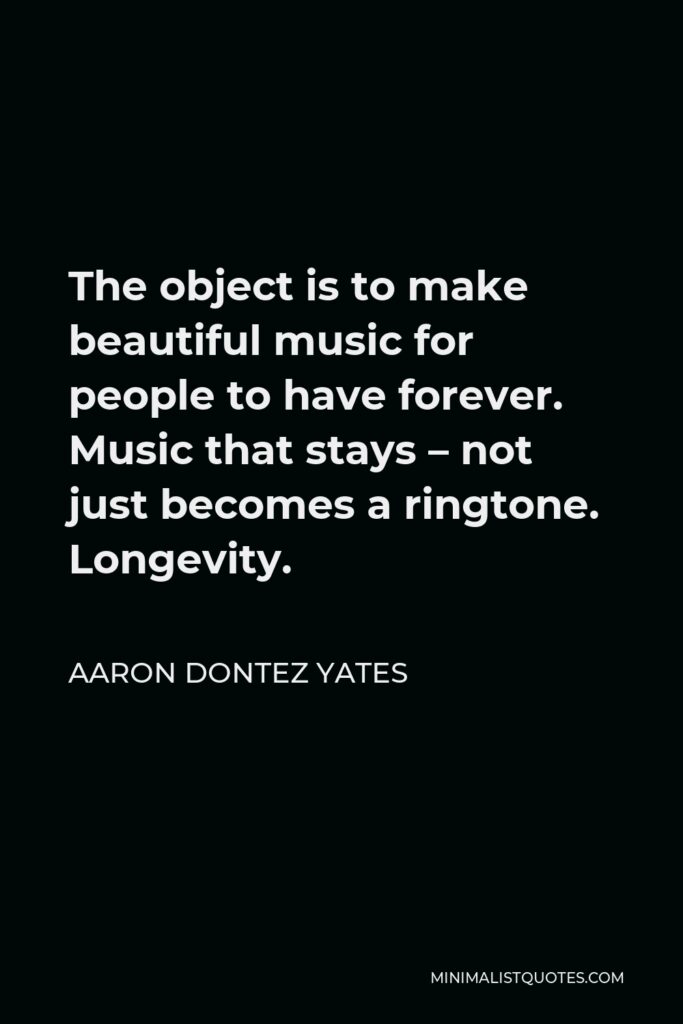 Aaron Dontez Yates Quote - The object is to make beautiful music for people to have forever. Music that stays – not just becomes a ringtone. Longevity.