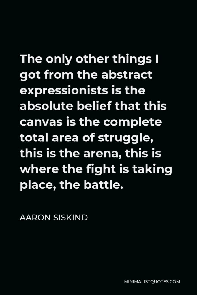 Aaron Siskind Quote - The only other things I got from the abstract expressionists is the absolute belief that this canvas is the complete total area of struggle, this is the arena, this is where the fight is taking place, the battle.