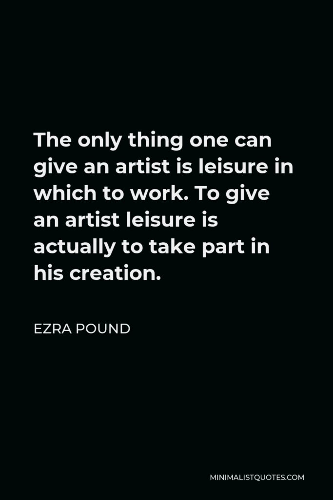 Ezra Pound Quote - The only thing one can give an artist is leisure in which to work. To give an artist leisure is actually to take part in his creation.