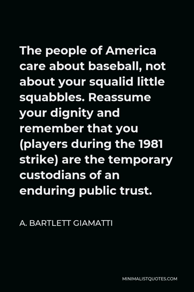 A. Bartlett Giamatti Quote - The people of America care about baseball, not about your squalid little squabbles. Reassume your dignity and remember that you (players during the 1981 strike) are the temporary custodians of an enduring public trust.