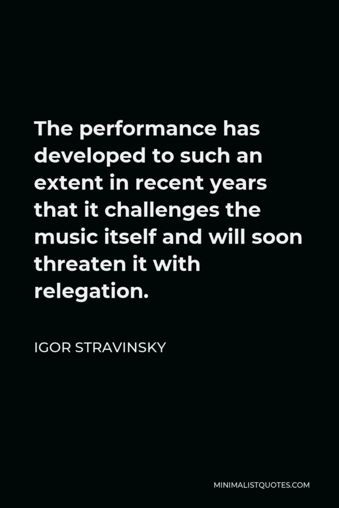 Igor Stravinsky Quote - The performance has developed to such an extent in recent years that it challenges the music itself and will soon threaten it with relegation.