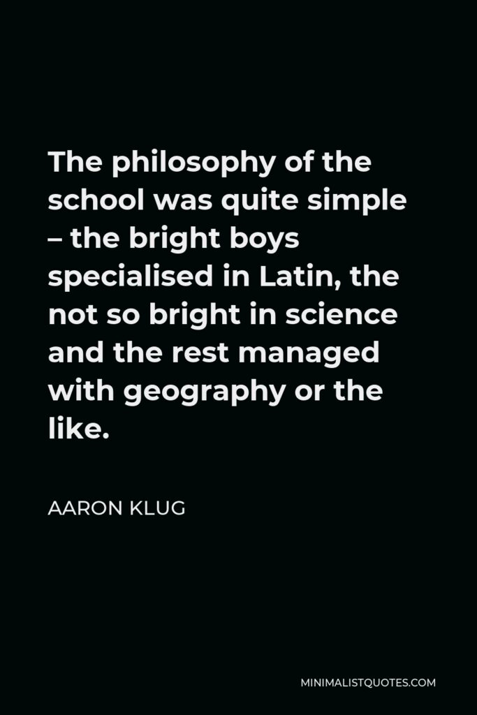 Aaron Klug Quote - The philosophy of the school was quite simple – the bright boys specialised in Latin, the not so bright in science and the rest managed with geography or the like.