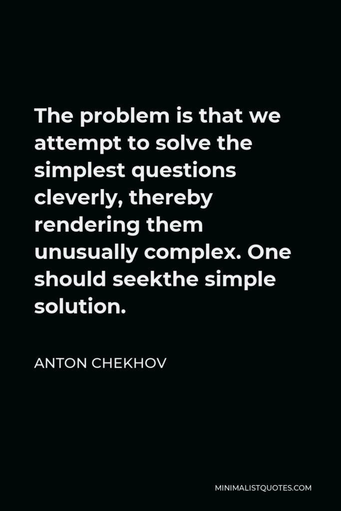 Anton Chekhov Quote - The problem is that we attempt to solve the simplest questions cleverly, thereby rendering them unusually complex. One should seekthe simple solution.